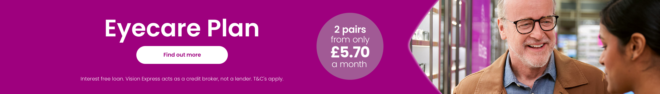 Eyecare plan - 2 pairs from only £5.70 a month. Click this link to find out more. (Interest free loan. Vision Express acts as a credit broker, not a lender. Terms and Conditions apply.)